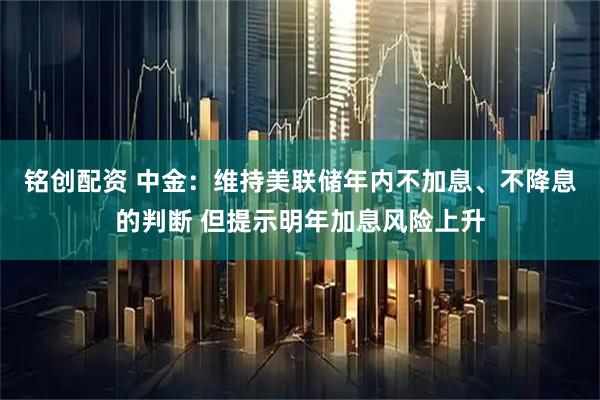 铭创配资 中金：维持美联储年内不加息、不降息的判断 但提示明年加息风险上升