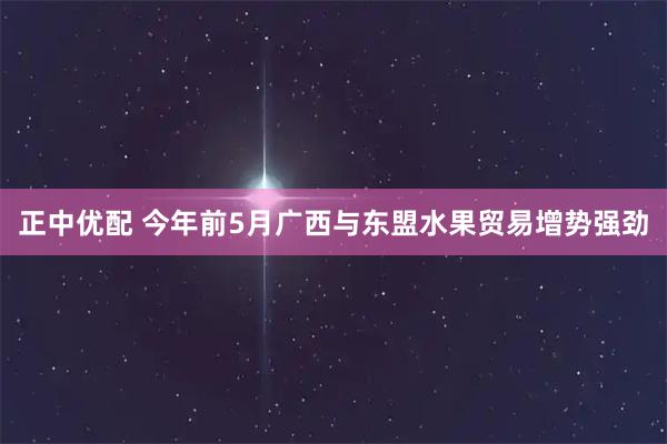 正中优配 今年前5月广西与东盟水果贸易增势强劲