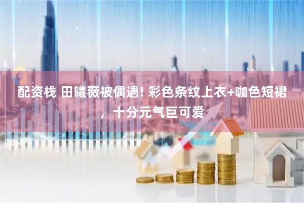配资栈 田曦薇被偶遇! 彩色条纹上衣+咖色短裙,十分元气巨可爱