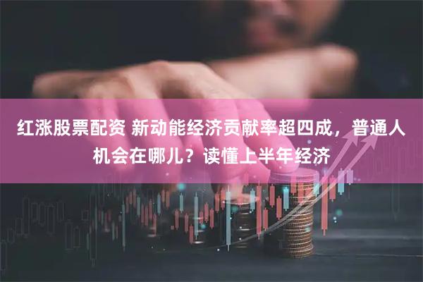 红涨股票配资 新动能经济贡献率超四成，普通人机会在哪儿？读懂上半年经济